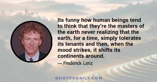 Its funny how human beings tend to think that they're the masters of the earth never realizing that the earth, for a time, simply tolerates its tenants and then, when the mood strikes, it shifts its continents around.