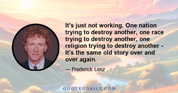 It's just not working. One nation trying to destroy another, one race trying to destroy another, one religion trying to destroy another - It's the same old story over and over again.