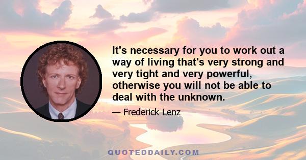 It's necessary for you to work out a way of living that's very strong and very tight and very powerful, otherwise you will not be able to deal with the unknown.