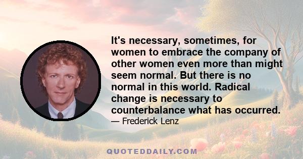 It's necessary, sometimes, for women to embrace the company of other women even more than might seem normal. But there is no normal in this world. Radical change is necessary to counterbalance what has occurred.