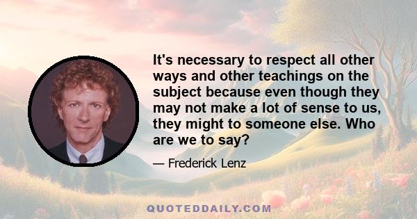 It's necessary to respect all other ways and other teachings on the subject because even though they may not make a lot of sense to us, they might to someone else. Who are we to say?