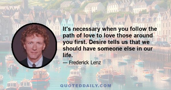 It's necessary when you follow the path of love to love those around you first. Desire tells us that we should have someone else in our life.