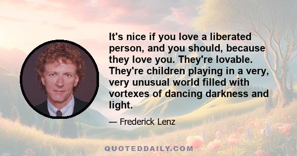 It's nice if you love a liberated person, and you should, because they love you. They're lovable. They're children playing in a very, very unusual world filled with vortexes of dancing darkness and light.