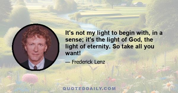 It's not my light to begin with, in a sense; it's the light of God, the light of eternity. So take all you want!