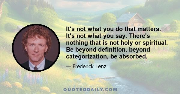 It's not what you do that matters. It's not what you say. There's nothing that is not holy or spiritual. Be beyond definition, beyond categorization, be absorbed.