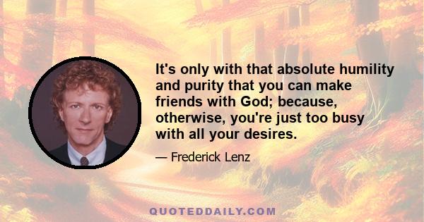 It's only with that absolute humility and purity that you can make friends with God; because, otherwise, you're just too busy with all your desires.