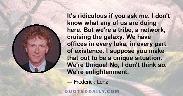 It's ridiculous if you ask me. I don't know what any of us are doing here. But we're a tribe, a network, cruising the galaxy. We have offices in every loka, in every part of existence. I suppose you make that out to be