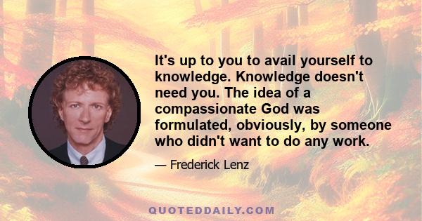 It's up to you to avail yourself to knowledge. Knowledge doesn't need you. The idea of a compassionate God was formulated, obviously, by someone who didn't want to do any work.