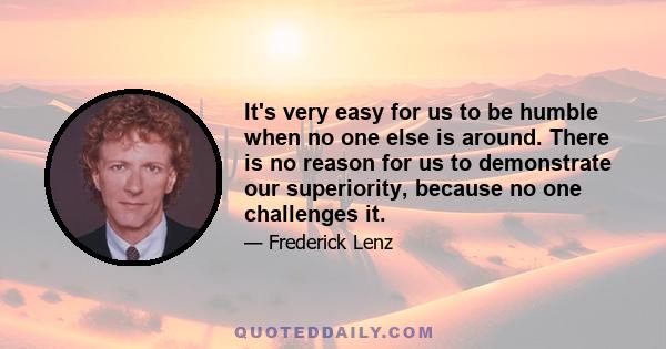 It's very easy for us to be humble when no one else is around. There is no reason for us to demonstrate our superiority, because no one challenges it.