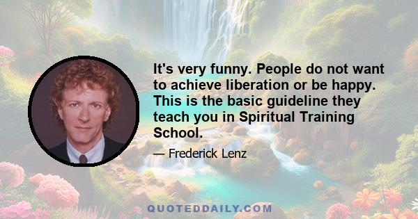 It's very funny. People do not want to achieve liberation or be happy. This is the basic guideline they teach you in Spiritual Training School.