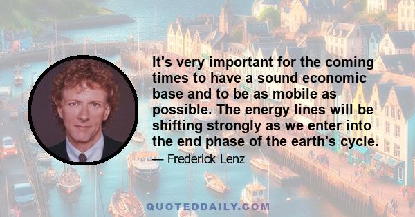 It's very important for the coming times to have a sound economic base and to be as mobile as possible. The energy lines will be shifting strongly as we enter into the end phase of the earth's cycle.