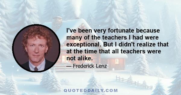 I've been very fortunate because many of the teachers I had were exceptional. But I didn't realize that at the time that all teachers were not alike.