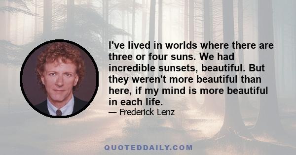 I've lived in worlds where there are three or four suns. We had incredible sunsets, beautiful. But they weren't more beautiful than here, if my mind is more beautiful in each life.