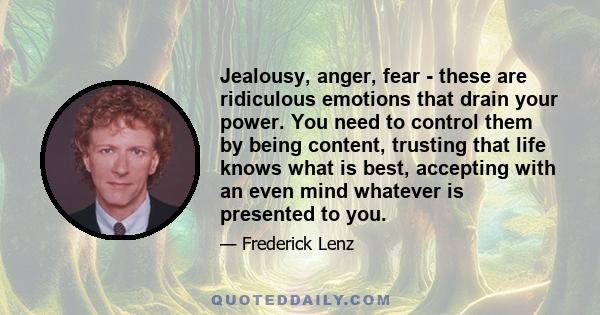 Jealousy, anger, fear - these are ridiculous emotions that drain your power. You need to control them by being content, trusting that life knows what is best, accepting with an even mind whatever is presented to you.