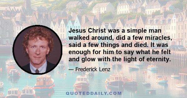 Jesus Christ was a simple man walked around, did a few miracles, said a few things and died. It was enough for him to say what he felt and glow with the light of eternity.