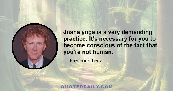 Jnana yoga is a very demanding practice. It's necessary for you to become conscious of the fact that you're not human.