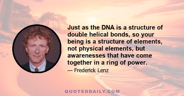 Just as the DNA is a structure of double helical bonds, so your being is a structure of elements, not physical elements, but awarenesses that have come together in a ring of power.