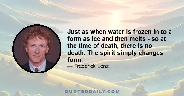 Just as when water is frozen in to a form as ice and then melts - so at the time of death, there is no death. The spirit simply changes form.