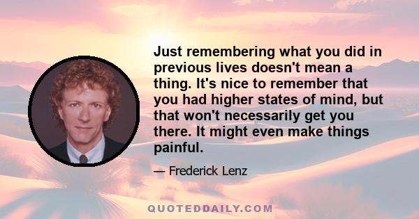 Just remembering what you did in previous lives doesn't mean a thing. It's nice to remember that you had higher states of mind, but that won't necessarily get you there. It might even make things painful.