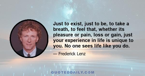 Just to exist, just to be, to take a breath, to feel that, whether its pleasure or pain, loss or gain, just your experience in life is unique to you. No one sees life like you do.