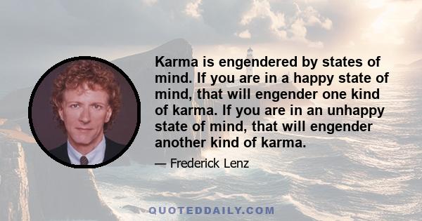 Karma is engendered by states of mind. If you are in a happy state of mind, that will engender one kind of karma. If you are in an unhappy state of mind, that will engender another kind of karma.