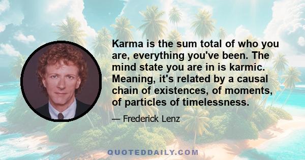 Karma is the sum total of who you are, everything you've been. The mind state you are in is karmic. Meaning, it's related by a causal chain of existences, of moments, of particles of timelessness.