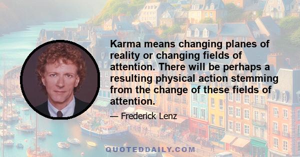 Karma means changing planes of reality or changing fields of attention. There will be perhaps a resulting physical action stemming from the change of these fields of attention.