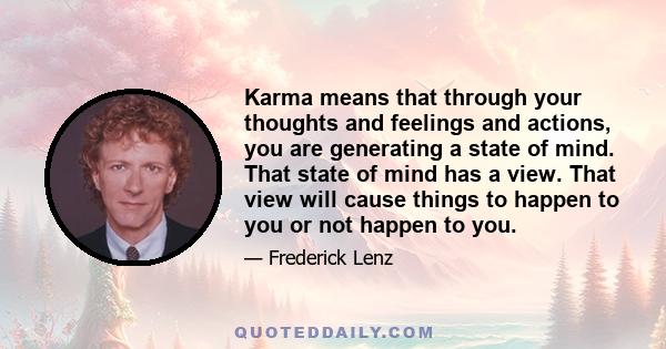 Karma means that through your thoughts and feelings and actions, you are generating a state of mind. That state of mind has a view. That view will cause things to happen to you or not happen to you.