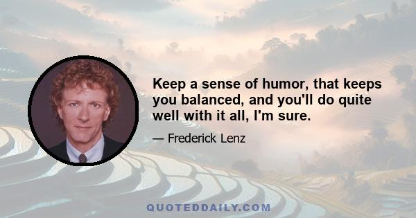 Keep a sense of humor, that keeps you balanced, and you'll do quite well with it all, I'm sure.