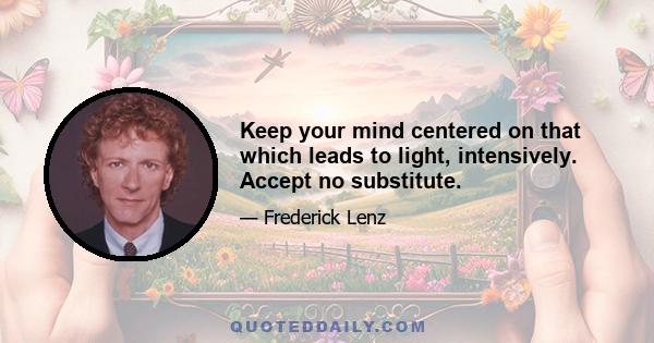 Keep your mind centered on that which leads to light, intensively. Accept no substitute.