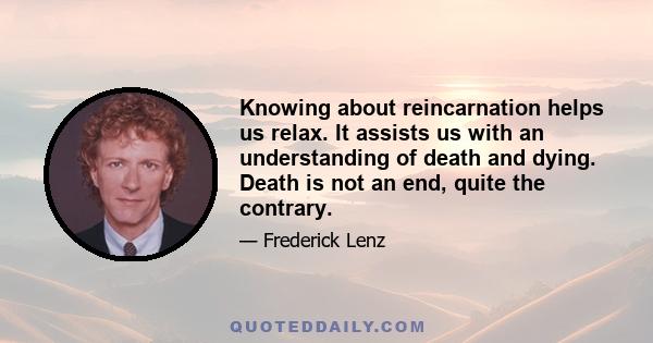 Knowing about reincarnation helps us relax. It assists us with an understanding of death and dying. Death is not an end, quite the contrary.