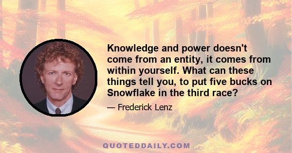 Knowledge and power doesn't come from an entity, it comes from within yourself. What can these things tell you, to put five bucks on Snowflake in the third race?