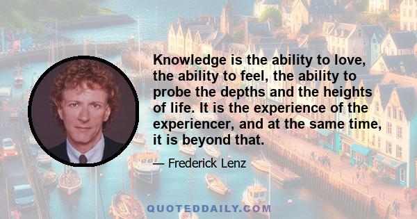 Knowledge is the ability to love, the ability to feel, the ability to probe the depths and the heights of life. It is the experience of the experiencer, and at the same time, it is beyond that.