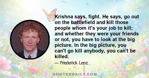 Krishna says, fight. He says, go out on the battlefield and kill those people whom it's your job to kill; and whether they were your friends or not, you have to look at the big picture. In the big picture, you can't go