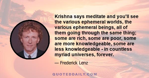 Krishna says meditate and you'll see the various ephemeral worlds, the various ephemeral beings, all of them going through the same thing; some are rich, some are poor, some are more knowledgeable, some are less