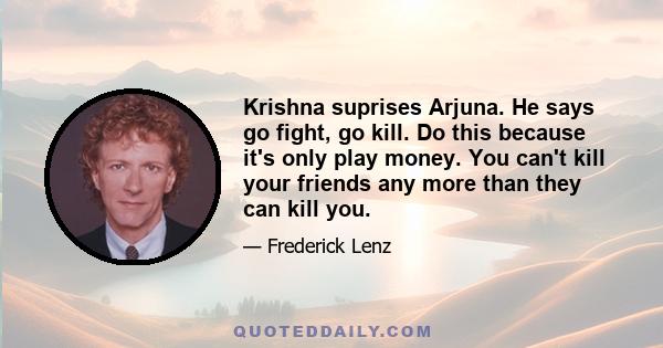 Krishna suprises Arjuna. He says go fight, go kill. Do this because it's only play money. You can't kill your friends any more than they can kill you.