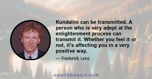 Kundalini can be transmitted. A person who is very adept at the enlightenment process can transmit it. Whether you feel it or not, it's affecting you in a very positive way.