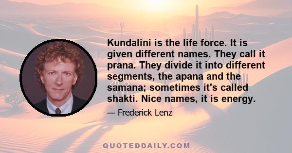 Kundalini is the life force. It is given different names. They call it prana. They divide it into different segments, the apana and the samana; sometimes it's called shakti. Nice names, it is energy.