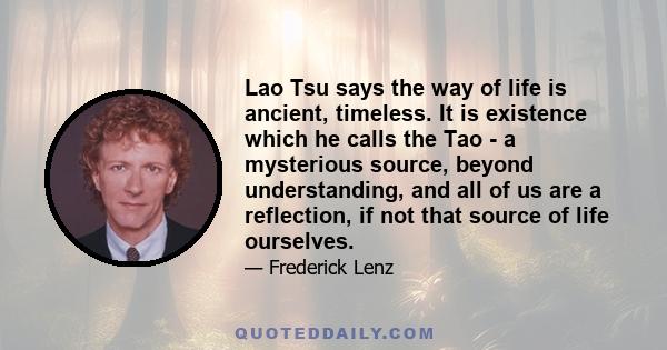 Lao Tsu says the way of life is ancient, timeless. It is existence which he calls the Tao - a mysterious source, beyond understanding, and all of us are a reflection, if not that source of life ourselves.