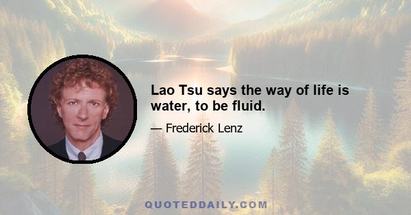 Lao Tsu says the way of life is water, to be fluid.