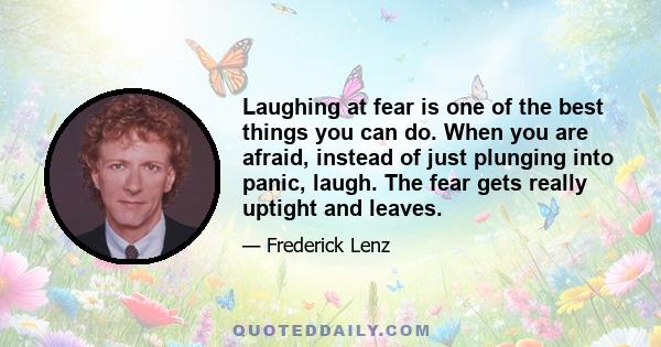 Laughing at fear is one of the best things you can do. When you are afraid, instead of just plunging into panic, laugh. The fear gets really uptight and leaves.