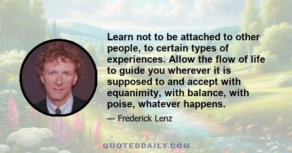 Learn not to be attached to other people, to certain types of experiences. Allow the flow of life to guide you wherever it is supposed to and accept with equanimity, with balance, with poise, whatever happens.