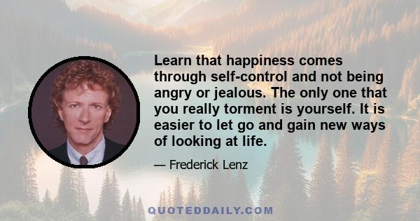 Learn that happiness comes through self-control and not being angry or jealous. The only one that you really torment is yourself. It is easier to let go and gain new ways of looking at life.