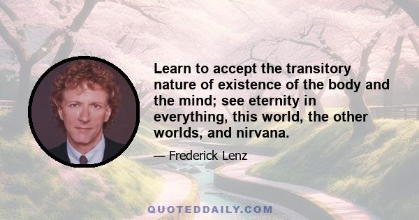 Learn to accept the transitory nature of existence of the body and the mind; see eternity in everything, this world, the other worlds, and nirvana.