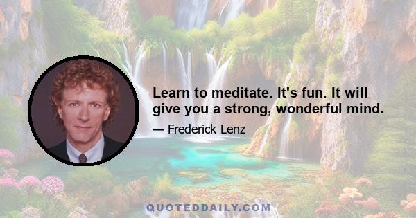 Learn to meditate. It's fun. It will give you a strong, wonderful mind.