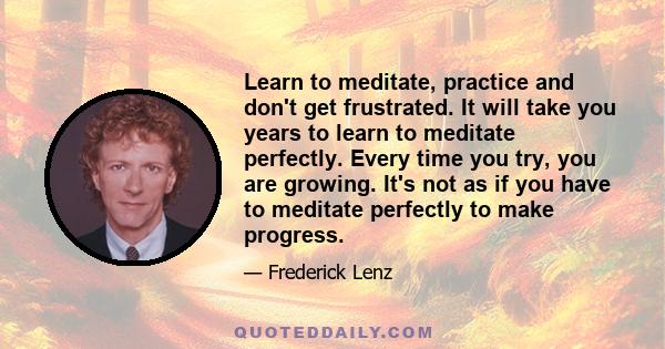 Learn to meditate, practice and don't get frustrated. It will take you years to learn to meditate perfectly. Every time you try, you are growing. It's not as if you have to meditate perfectly to make progress.