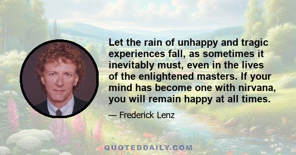 Let the rain of unhappy and tragic experiences fall, as sometimes it inevitably must, even in the lives of the enlightened masters. If your mind has become one with nirvana, you will remain happy at all times.