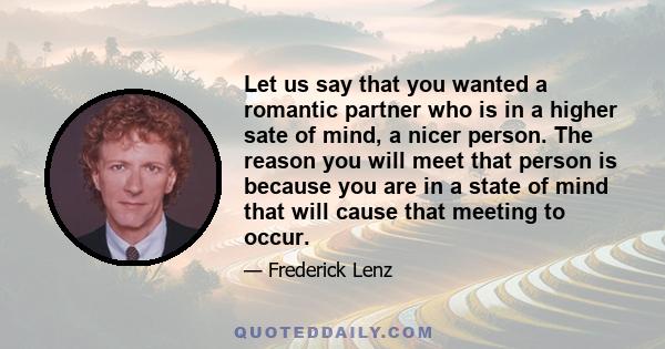 Let us say that you wanted a romantic partner who is in a higher sate of mind, a nicer person. The reason you will meet that person is because you are in a state of mind that will cause that meeting to occur.