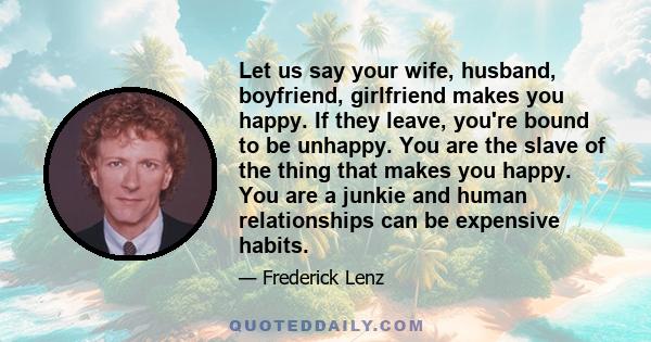 Let us say your wife, husband, boyfriend, girlfriend makes you happy. If they leave, you're bound to be unhappy. You are the slave of the thing that makes you happy. You are a junkie and human relationships can be