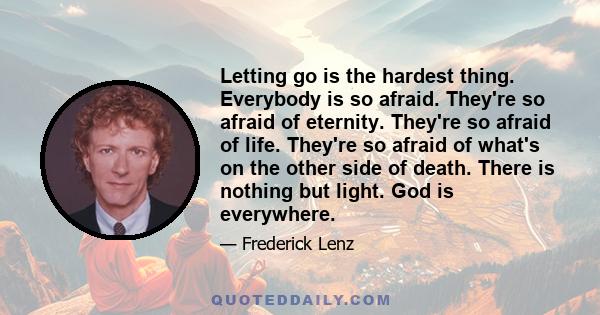 Letting go is the hardest thing. Everybody is so afraid. They're so afraid of eternity. They're so afraid of life. They're so afraid of what's on the other side of death. There is nothing but light. God is everywhere.